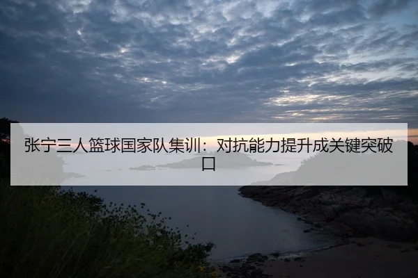 张宁三人篮球国家队集训：对抗能力提升成关键突破口