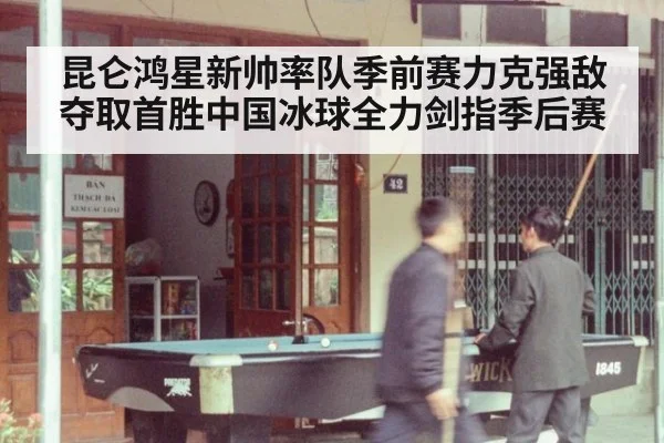 昆仑鸿星新帅率队季前赛力克强敌夺取首胜中国冰球全力剑指季后赛