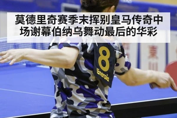 莫德里奇赛季末挥别皇马传奇中场谢幕伯纳乌舞动最后的华彩