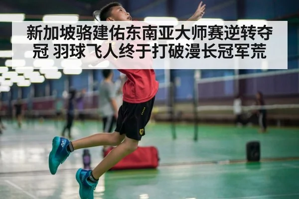 新加坡骆建佑东南亚大师赛逆转夺冠 羽球飞人终于打破漫长冠军荒